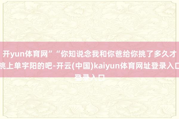 开yun体育网”“你知说念我和你爸给你挑了多久才挑上单宇阳的吧-开云(中国)kaiyun体育网址登录入口