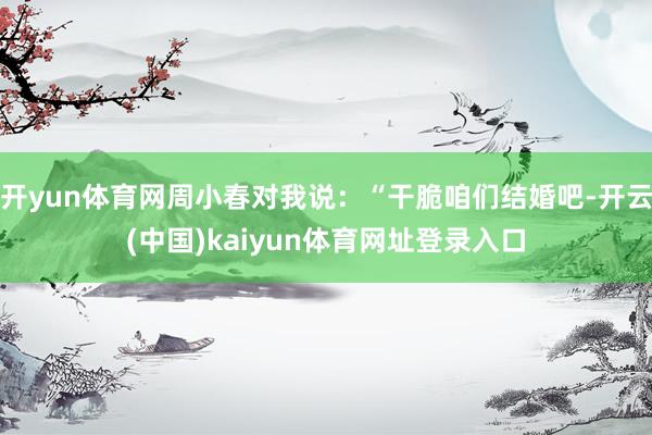开yun体育网周小春对我说:“干脆咱们结婚吧-开云(中国)kaiyun体育网址登录入口