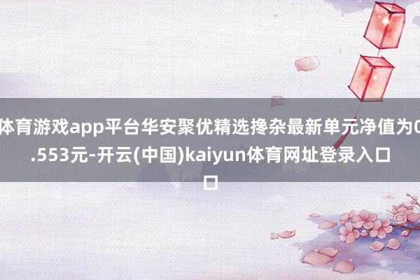 体育游戏app平台华安聚优精选搀杂最新单元净值为0.553元-开云(中国)kaiyun体育网址登录入口