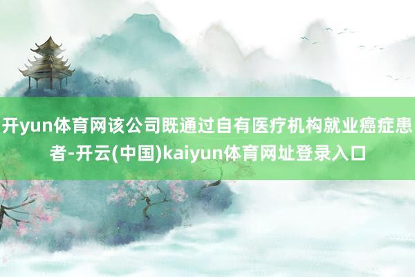 开yun体育网该公司既通过自有医疗机构就业癌症患者-开云(中国)kaiyun体育网址登录入口