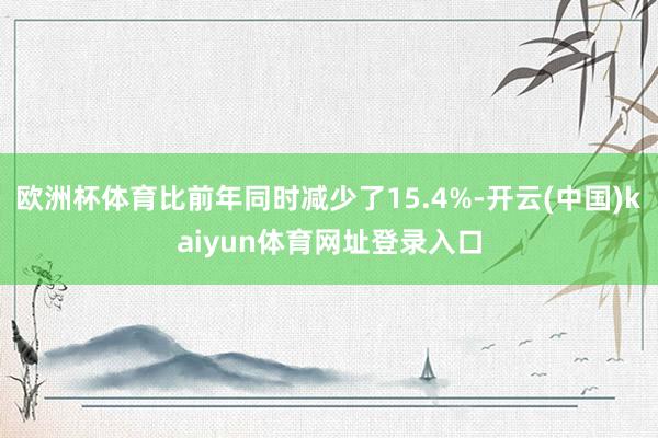 欧洲杯体育比前年同时减少了15.4%-开云(中国)kaiyun体育网址登录入口