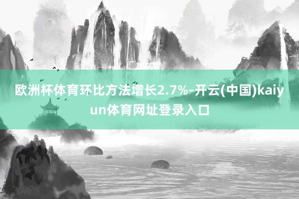 欧洲杯体育环比方法增长2.7%-开云(中国)kaiyun体育网址登录入口