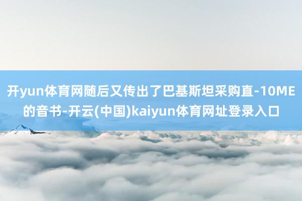 开yun体育网随后又传出了巴基斯坦采购直-10ME的音书-开云(中国)kaiyun体育网址登录入口