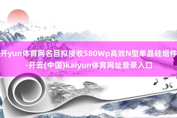 开yun体育网名目拟接收580Wp高效N型单晶硅组件-开云(中国)kaiyun体育网址登录入口