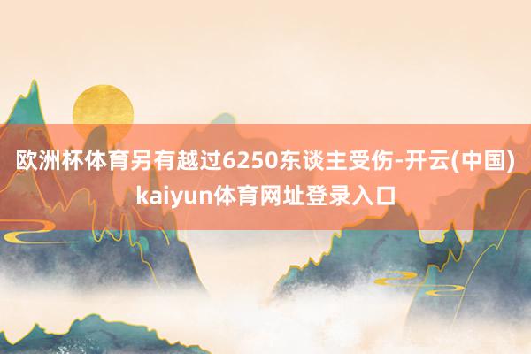 欧洲杯体育另有越过6250东谈主受伤-开云(中国)kaiyun体育网址登录入口