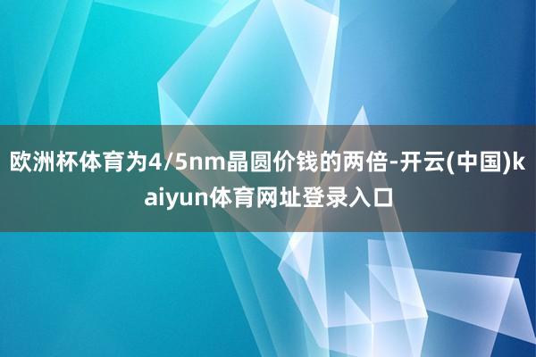 欧洲杯体育为4/5nm晶圆价钱的两倍-开云(中国)kaiyun体育网址登录入口