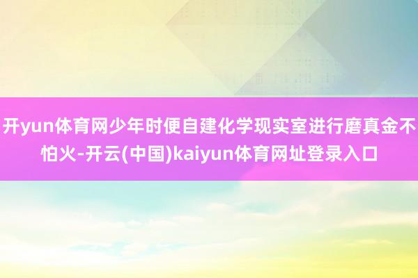 开yun体育网少年时便自建化学现实室进行磨真金不怕火-开云(中国)kaiyun体育网址登录入口
