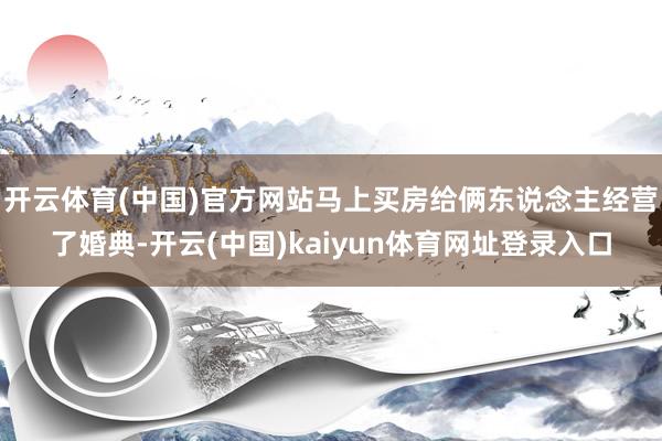 开云体育(中国)官方网站马上买房给俩东说念主经营了婚典-开云(中国)kaiyun体育网址登录入口
