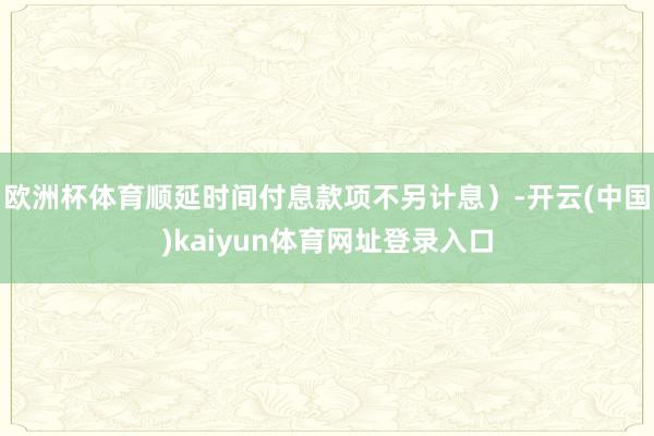 欧洲杯体育顺延时间付息款项不另计息）-开云(中国)kaiyun体育网址登录入口