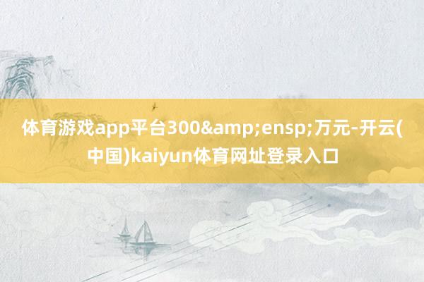 体育游戏app平台300&ensp;万元-开云(中国)kaiyun体育网址登录入口