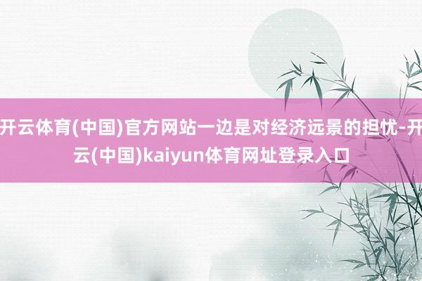 开云体育(中国)官方网站一边是对经济远景的担忧-开云(中国)kaiyun体育网址登录入口