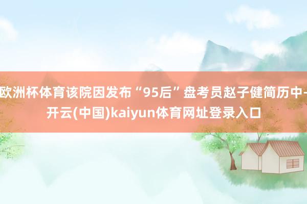 欧洲杯体育该院因发布“95后”盘考员赵子健简历中-开云(中国)kaiyun体育网址登录入口