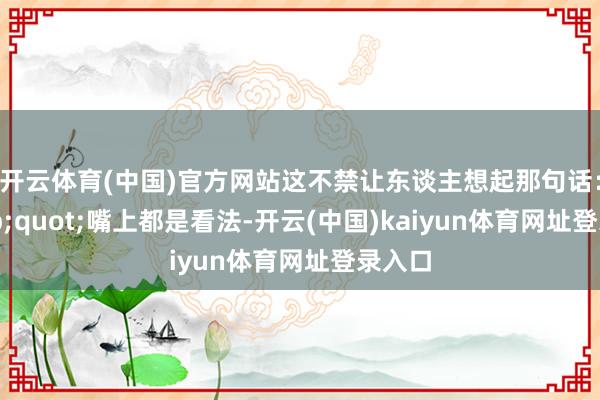 开云体育(中国)官方网站这不禁让东谈主想起那句话：&quot;嘴上都是看法-开云(中国)kaiyun体育网址登录入口