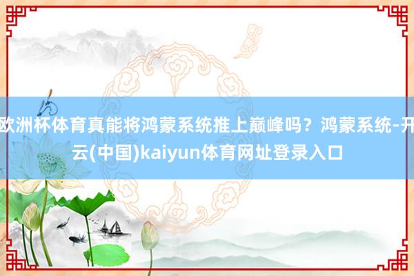 欧洲杯体育真能将鸿蒙系统推上巅峰吗？鸿蒙系统-开云(中国)kaiyun体育网址登录入口