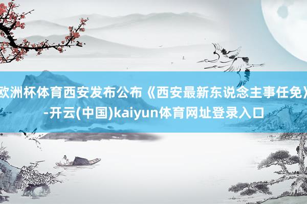 欧洲杯体育西安发布公布《西安最新东说念主事任免》-开云(中国)kaiyun体育网址登录入口
