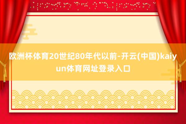 欧洲杯体育20世纪80年代以前-开云(中国)kaiyun体育网址登录入口