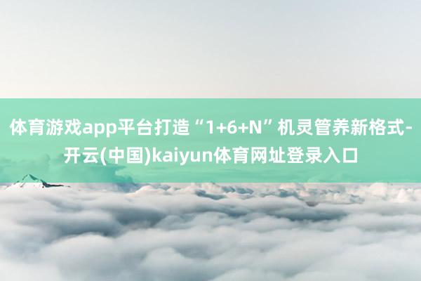 体育游戏app平台打造“1+6+N”机灵管养新格式-开云(中国)kaiyun体育网址登录入口