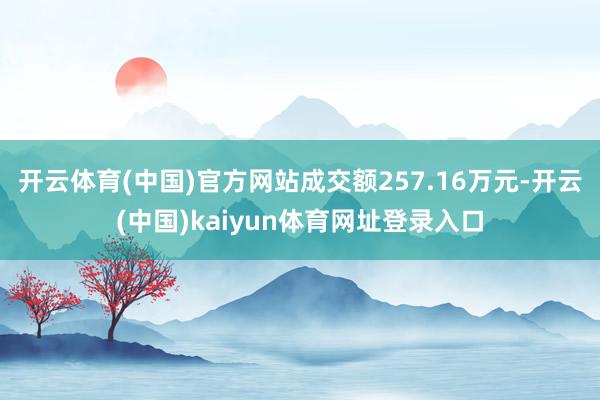 开云体育(中国)官方网站成交额257.16万元-开云(中国)kaiyun体育网址登录入口