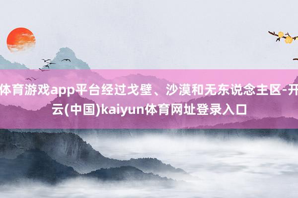 体育游戏app平台经过戈壁、沙漠和无东说念主区-开云(中国)kaiyun体育网址登录入口