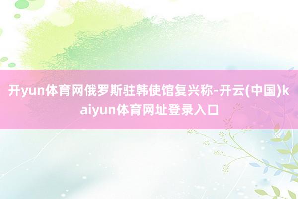 开yun体育网俄罗斯驻韩使馆复兴称-开云(中国)kaiyun体育网址登录入口