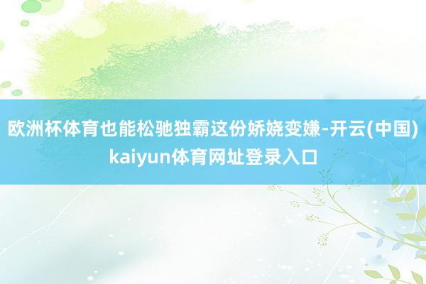 欧洲杯体育也能松驰独霸这份娇娆变嫌-开云(中国)kaiyun体育网址登录入口