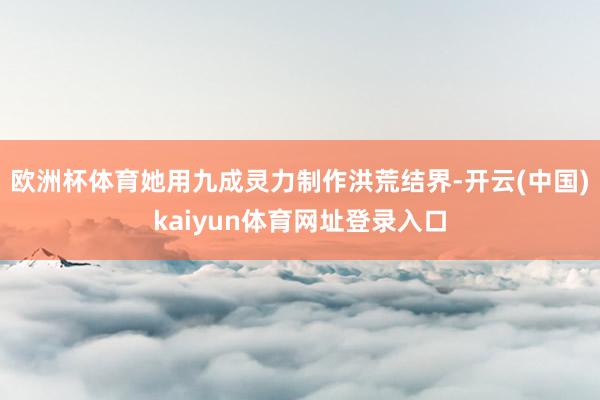 欧洲杯体育她用九成灵力制作洪荒结界-开云(中国)kaiyun体育网址登录入口
