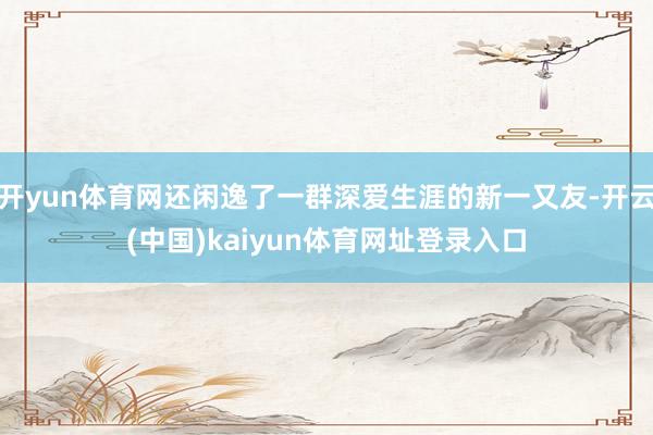 开yun体育网还闲逸了一群深爱生涯的新一又友-开云(中国)kaiyun体育网址登录入口