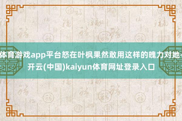 体育游戏app平台怒在叶枫果然敢用这样的魄力对她-开云(中国)kaiyun体育网址登录入口