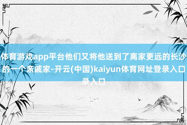 体育游戏app平台他们又将他送到了离家更远的长沙的一个亲戚家-开云(中国)kaiyun体育网址登录入口