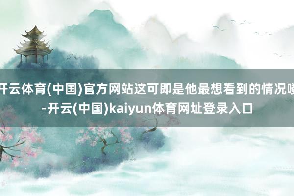 开云体育(中国)官方网站这可即是他最想看到的情况喽-开云(中国)kaiyun体育网址登录入口