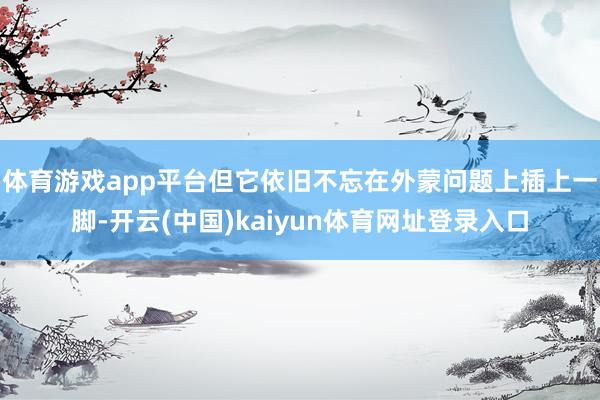 体育游戏app平台但它依旧不忘在外蒙问题上插上一脚-开云(中国)kaiyun体育网址登录入口