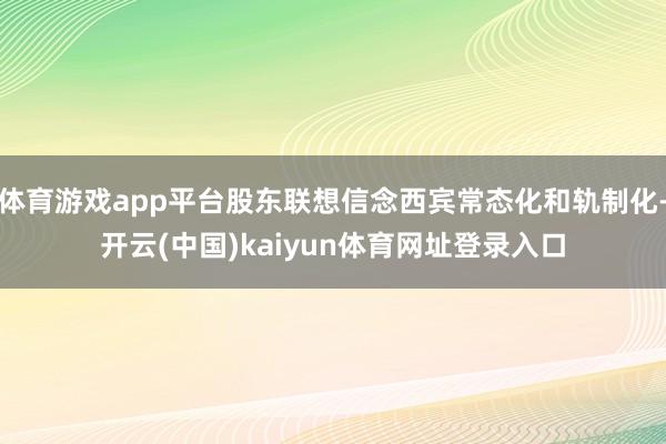 体育游戏app平台股东联想信念西宾常态化和轨制化-开云(中国)kaiyun体育网址登录入口