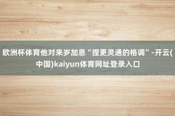 欧洲杯体育他对来岁加息“捏更灵通的格调”-开云(中国)kaiyun体育网址登录入口