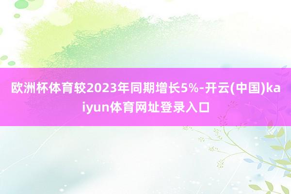 欧洲杯体育较2023年同期增长5%-开云(中国)kaiyun体育网址登录入口
