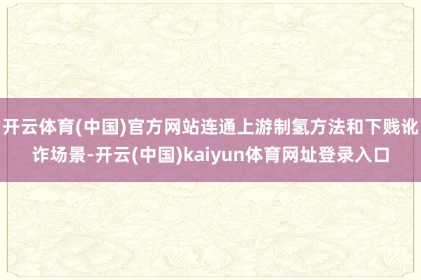 开云体育(中国)官方网站连通上游制氢方法和下贱讹诈场景-开云(中国)kaiyun体育网址登录入口