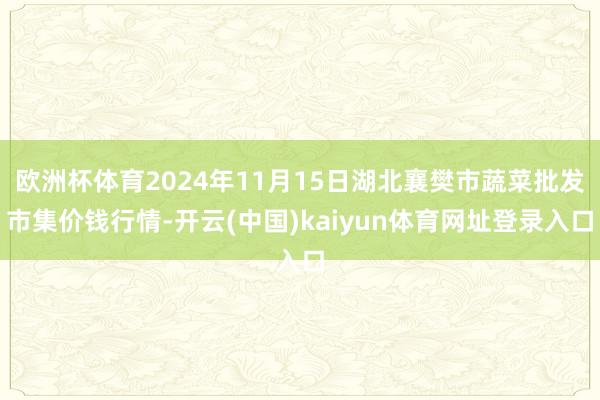 欧洲杯体育2024年11月15日湖北襄樊市蔬菜批发市集价钱行情-开云(中国)kaiyun体育网址登录入口