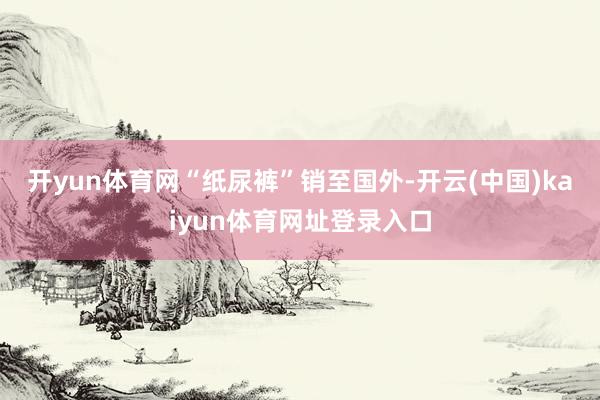 开yun体育网　　“纸尿裤”销至国外-开云(中国)kaiyun体育网址登录入口