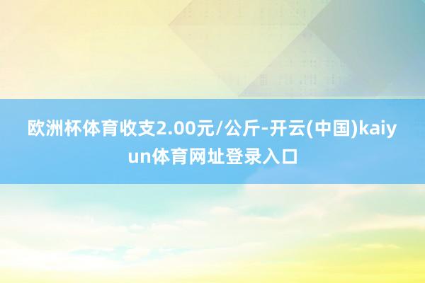 欧洲杯体育收支2.00元/公斤-开云(中国)kaiyun体育网址登录入口