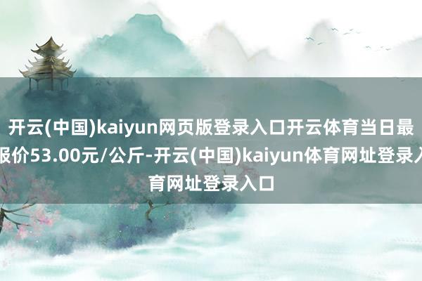 开云(中国)kaiyun网页版登录入口开云体育当日最高报价53.00元/公斤-开云(中国)kaiyun体育网址登录入口