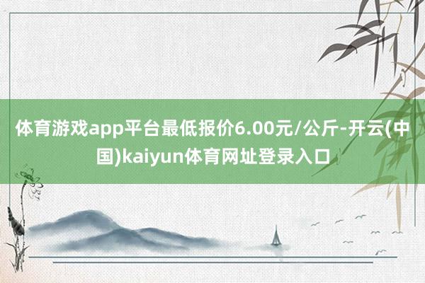 体育游戏app平台最低报价6.00元/公斤-开云(中国)kaiyun体育网址登录入口