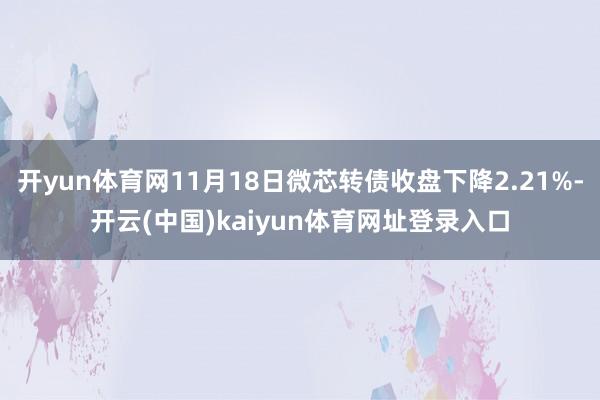 开yun体育网11月18日微芯转债收盘下降2.21%-开云(中国)kaiyun体育网址登录入口