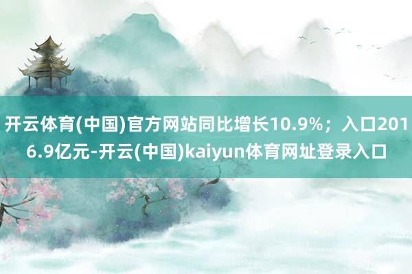 开云体育(中国)官方网站同比增长10.9%；入口2016.9亿元-开云(中国)kaiyun体育网址登录入口