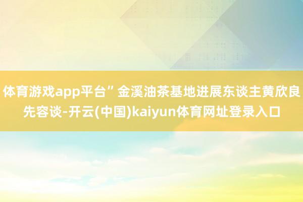体育游戏app平台”金溪油茶基地进展东谈主黄欣良先容谈-开云(中国)kaiyun体育网址登录入口