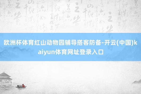欧洲杯体育红山动物园辅导搭客防备-开云(中国)kaiyun体育网址登录入口