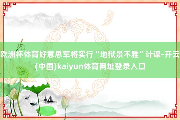 欧洲杯体育好意思军将实行“地狱景不雅”计谋-开云(中国)kaiyun体育网址登录入口