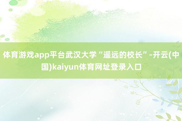 体育游戏app平台武汉大学“遥远的校长”-开云(中国)kaiyun体育网址登录入口