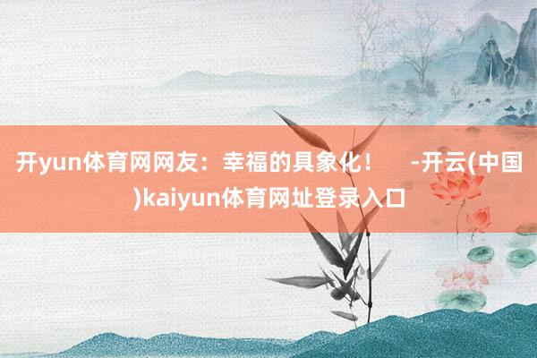 开yun体育网网友：幸福的具象化！    -开云(中国)kaiyun体育网址登录入口