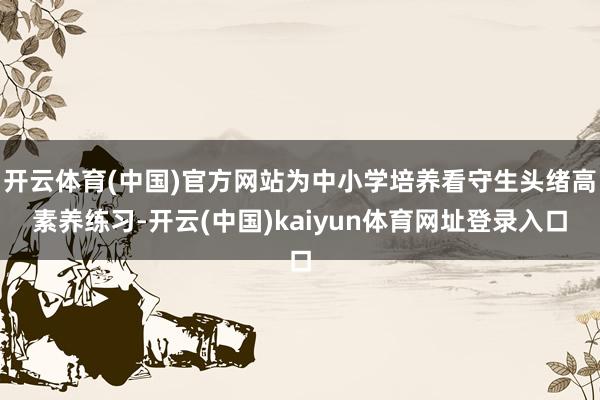 开云体育(中国)官方网站为中小学培养看守生头绪高素养练习-开云(中国)kaiyun体育网址登录入口