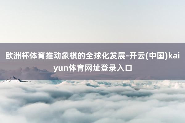 欧洲杯体育推动象棋的全球化发展-开云(中国)kaiyun体育网址登录入口