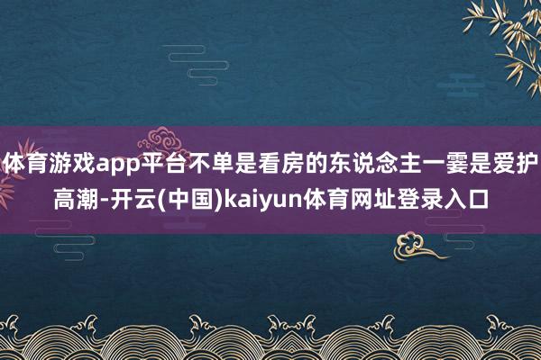体育游戏app平台不单是看房的东说念主一霎是爱护高潮-开云(中国)kaiyun体育网址登录入口